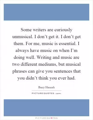Some writers are curiously unmusical. I don’t get it. I don’t get them. For me, music is essential. I always have music on when I’m doing well. Writing and music are two different mediums, but musical phrases can give you sentences that you didn’t think you ever had Picture Quote #1