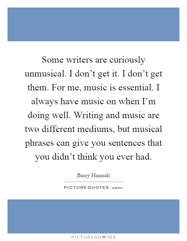 Some writers are curiously unmusical. I don't get it. I don't get them. For me, music is essential. I always have music on when I'm doing well. Writing and music are two different mediums, but musical phrases can give you sentences that you didn't think you ever had Picture Quote #1