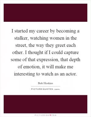 I started my career by becoming a stalker, watching women in the street, the way they greet each other. I thought if I could capture some of that expression, that depth of emotion, it will make me interesting to watch as an actor Picture Quote #1