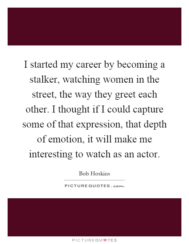 I started my career by becoming a stalker, watching women in the street, the way they greet each other. I thought if I could capture some of that expression, that depth of emotion, it will make me interesting to watch as an actor Picture Quote #1