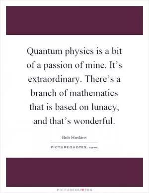 Quantum physics is a bit of a passion of mine. It’s extraordinary. There’s a branch of mathematics that is based on lunacy, and that’s wonderful Picture Quote #1
