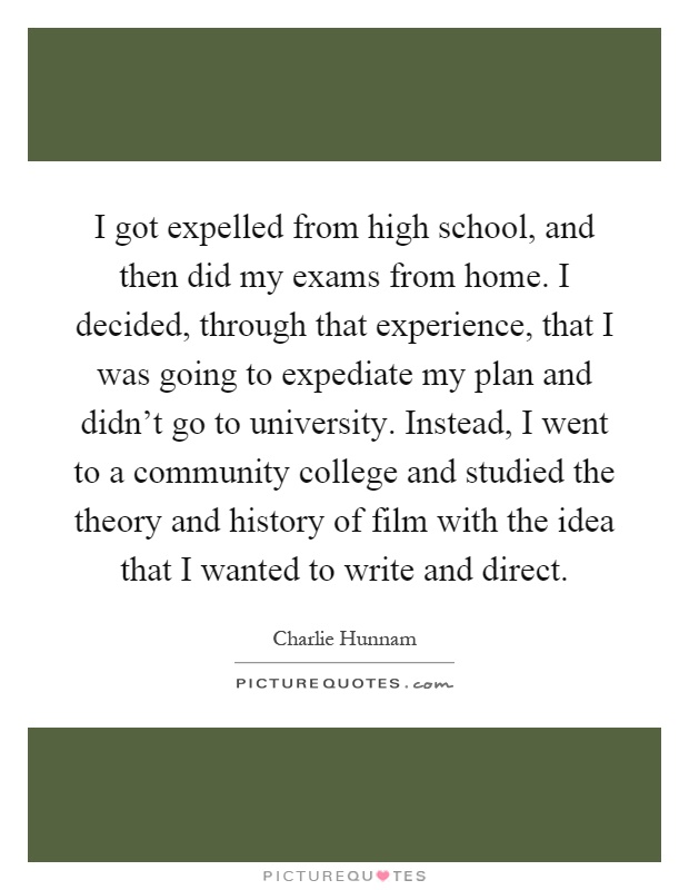 I got expelled from high school, and then did my exams from home. I decided, through that experience, that I was going to expediate my plan and didn't go to university. Instead, I went to a community college and studied the theory and history of film with the idea that I wanted to write and direct Picture Quote #1