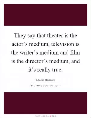 They say that theater is the actor’s medium, television is the writer’s medium and film is the director’s medium, and it’s really true Picture Quote #1