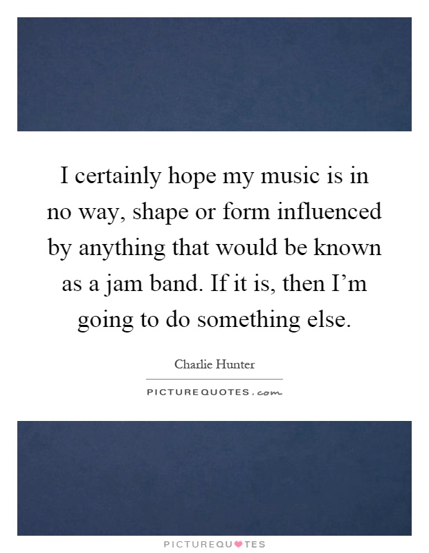 I certainly hope my music is in no way, shape or form influenced by anything that would be known as a jam band. If it is, then I'm going to do something else Picture Quote #1