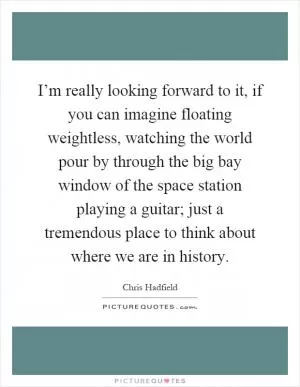I’m really looking forward to it, if you can imagine floating weightless, watching the world pour by through the big bay window of the space station playing a guitar; just a tremendous place to think about where we are in history Picture Quote #1