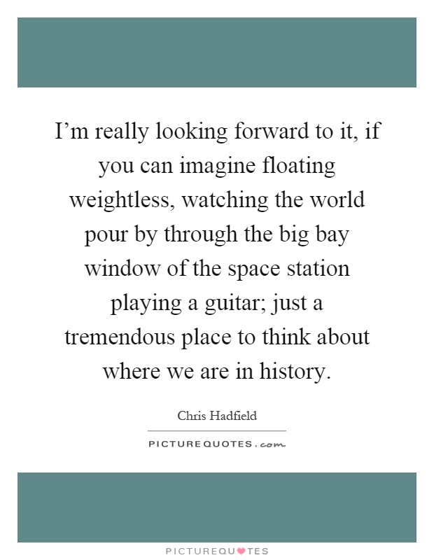 I'm really looking forward to it, if you can imagine floating weightless, watching the world pour by through the big bay window of the space station playing a guitar; just a tremendous place to think about where we are in history Picture Quote #1