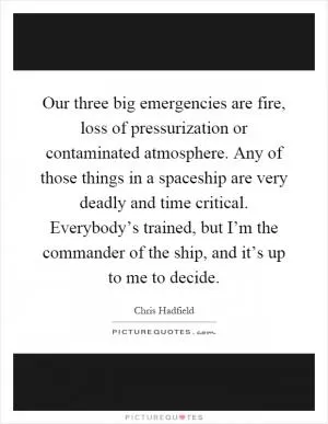 Our three big emergencies are fire, loss of pressurization or contaminated atmosphere. Any of those things in a spaceship are very deadly and time critical. Everybody’s trained, but I’m the commander of the ship, and it’s up to me to decide Picture Quote #1