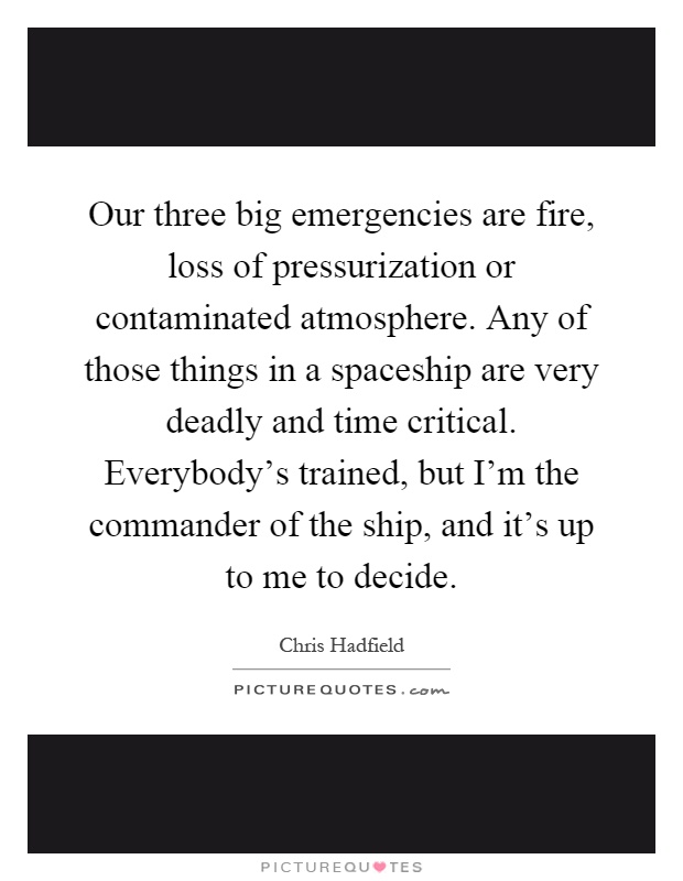Our three big emergencies are fire, loss of pressurization or contaminated atmosphere. Any of those things in a spaceship are very deadly and time critical. Everybody's trained, but I'm the commander of the ship, and it's up to me to decide Picture Quote #1