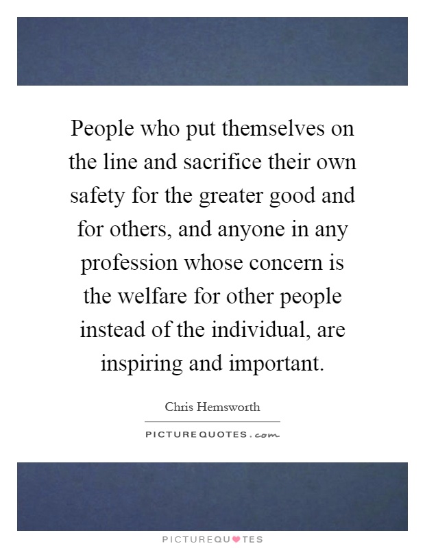 People who put themselves on the line and sacrifice their own safety for the greater good and for others, and anyone in any profession whose concern is the welfare for other people instead of the individual, are inspiring and important Picture Quote #1
