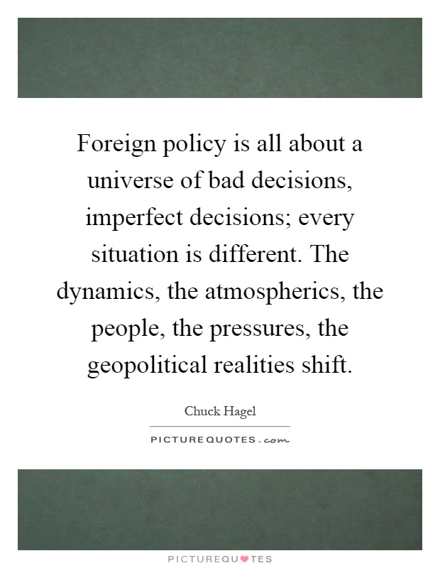 Foreign policy is all about a universe of bad decisions, imperfect decisions; every situation is different. The dynamics, the atmospherics, the people, the pressures, the geopolitical realities shift Picture Quote #1