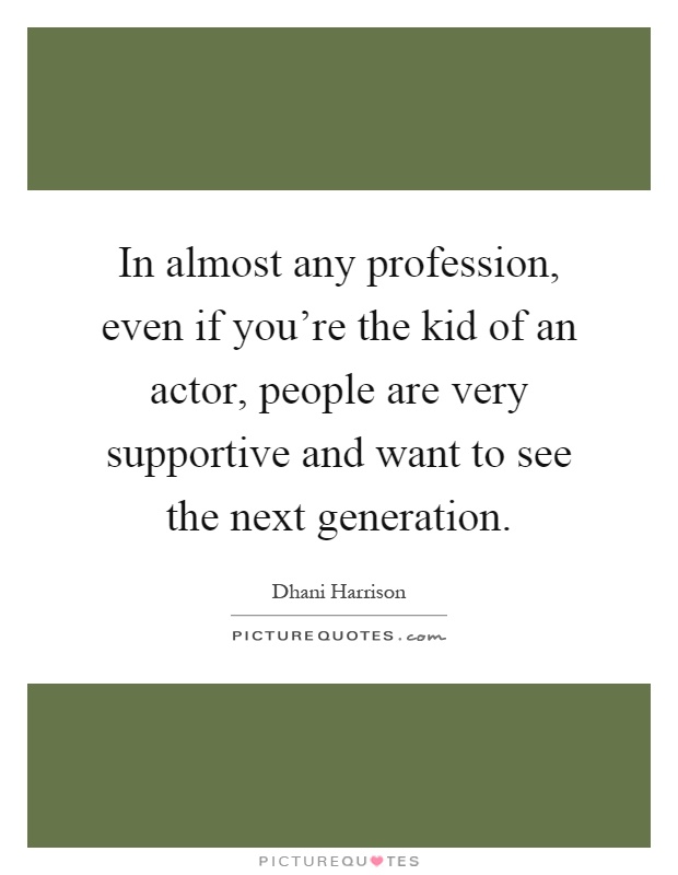 In almost any profession, even if you're the kid of an actor, people are very supportive and want to see the next generation Picture Quote #1