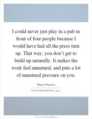 I could never just play in a pub in front of four people because I would have had all the press turn up. That way, you don’t get to build up naturally. It makes the work feel unnatural, and puts a lot of unnatural pressure on you Picture Quote #1