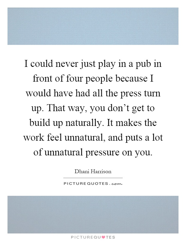 I could never just play in a pub in front of four people because I would have had all the press turn up. That way, you don't get to build up naturally. It makes the work feel unnatural, and puts a lot of unnatural pressure on you Picture Quote #1