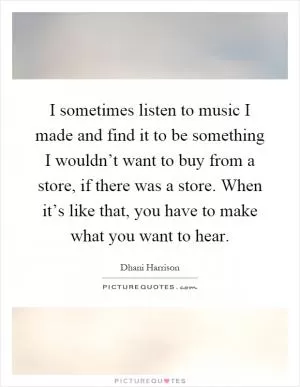 I sometimes listen to music I made and find it to be something I wouldn’t want to buy from a store, if there was a store. When it’s like that, you have to make what you want to hear Picture Quote #1
