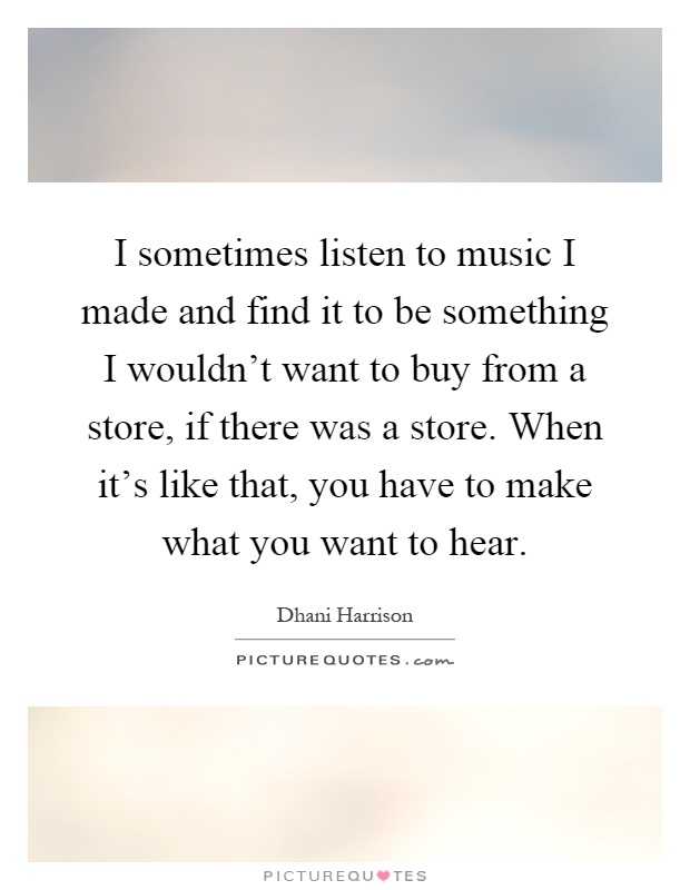 I sometimes listen to music I made and find it to be something I wouldn't want to buy from a store, if there was a store. When it's like that, you have to make what you want to hear Picture Quote #1