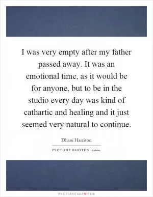 I was very empty after my father passed away. It was an emotional time, as it would be for anyone, but to be in the studio every day was kind of cathartic and healing and it just seemed very natural to continue Picture Quote #1
