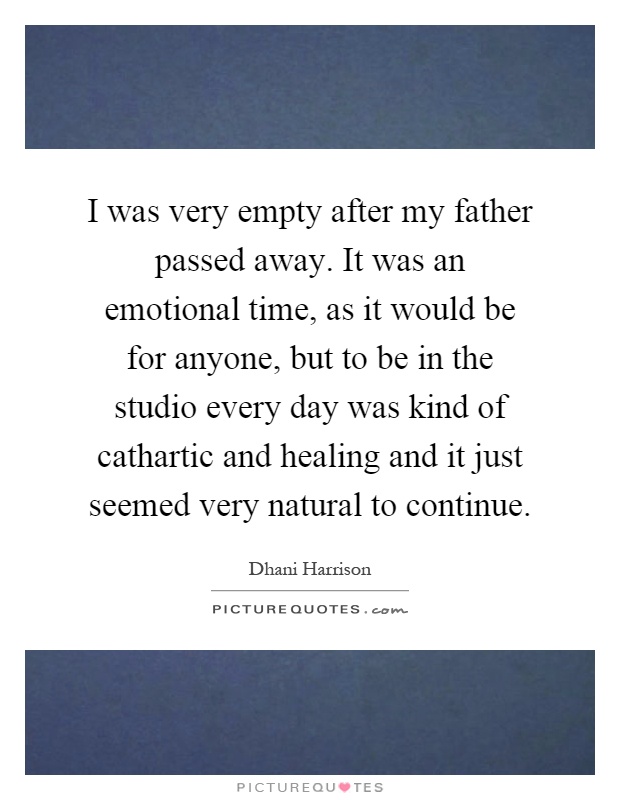 I was very empty after my father passed away. It was an emotional time, as it would be for anyone, but to be in the studio every day was kind of cathartic and healing and it just seemed very natural to continue Picture Quote #1