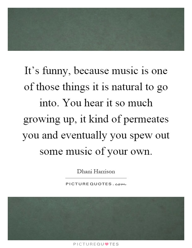 It's funny, because music is one of those things it is natural to go into. You hear it so much growing up, it kind of permeates you and eventually you spew out some music of your own Picture Quote #1