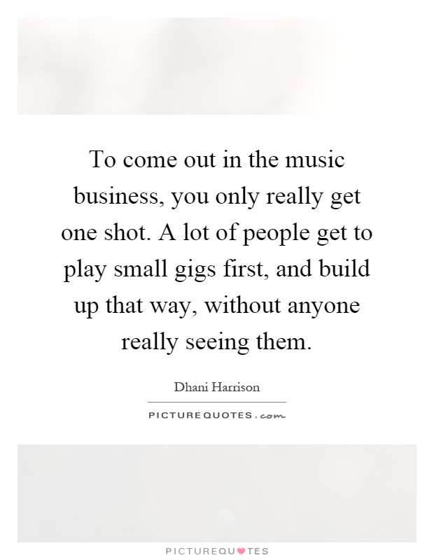 To come out in the music business, you only really get one shot. A lot of people get to play small gigs first, and build up that way, without anyone really seeing them Picture Quote #1