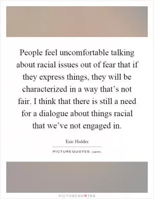 People feel uncomfortable talking about racial issues out of fear that if they express things, they will be characterized in a way that’s not fair. I think that there is still a need for a dialogue about things racial that we’ve not engaged in Picture Quote #1