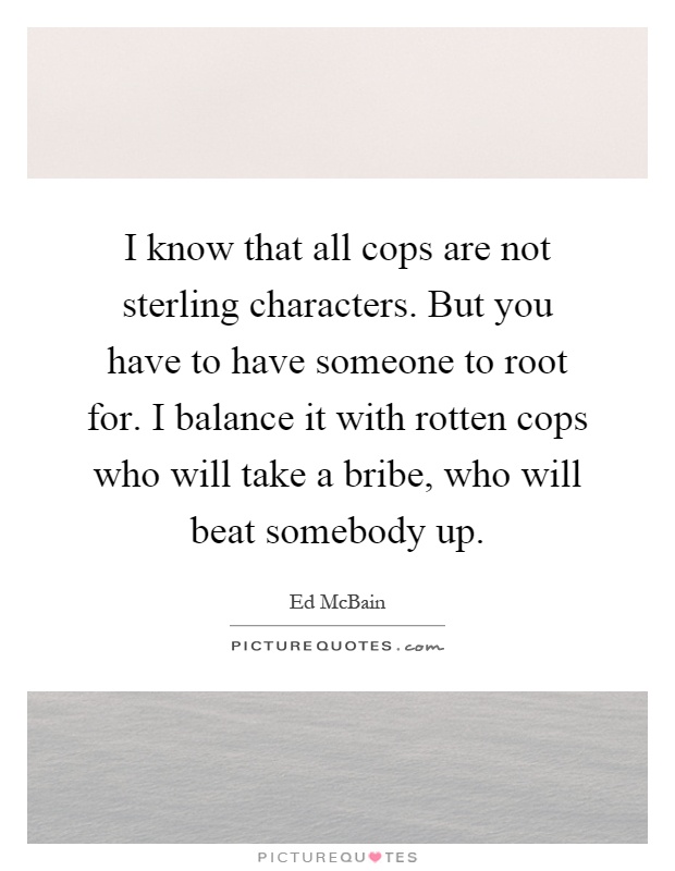 I know that all cops are not sterling characters. But you have to have someone to root for. I balance it with rotten cops who will take a bribe, who will beat somebody up Picture Quote #1