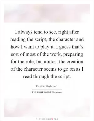 I always tend to see, right after reading the script, the character and how I want to play it. I guess that’s sort of most of the work, preparing for the role, but almost the creation of the character seems to go on as I read through the script Picture Quote #1