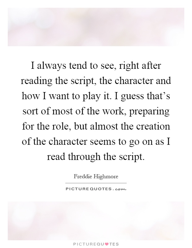 I always tend to see, right after reading the script, the character and how I want to play it. I guess that's sort of most of the work, preparing for the role, but almost the creation of the character seems to go on as I read through the script Picture Quote #1