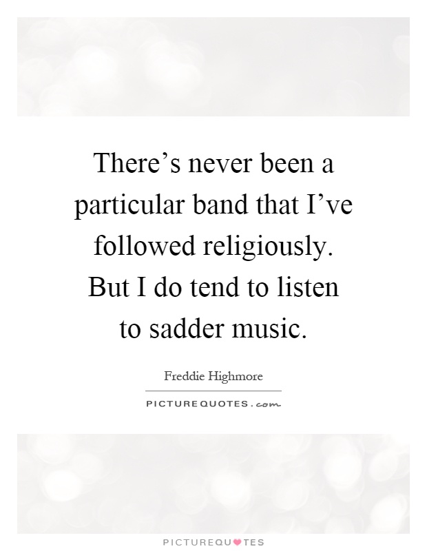 There's never been a particular band that I've followed religiously. But I do tend to listen to sadder music Picture Quote #1