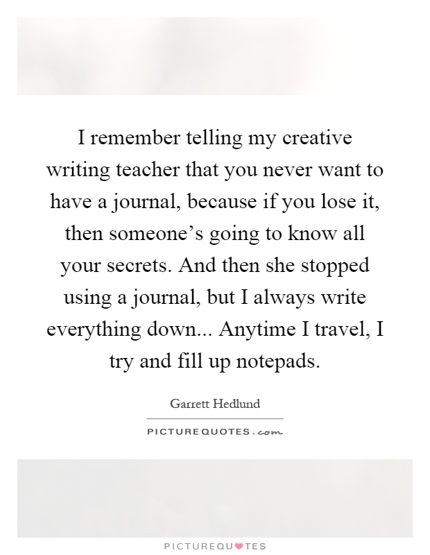 I remember telling my creative writing teacher that you never want to have a journal, because if you lose it, then someone's going to know all your secrets. And then she stopped using a journal, but I always write everything down... Anytime I travel, I try and fill up notepads Picture Quote #1