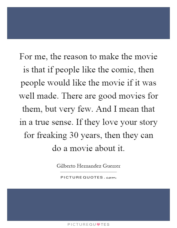 For me, the reason to make the movie is that if people like the comic, then people would like the movie if it was well made. There are good movies for them, but very few. And I mean that in a true sense. If they love your story for freaking 30 years, then they can do a movie about it Picture Quote #1