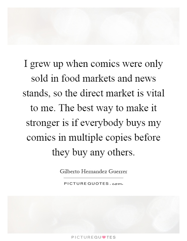 I grew up when comics were only sold in food markets and news stands, so the direct market is vital to me. The best way to make it stronger is if everybody buys my comics in multiple copies before they buy any others Picture Quote #1