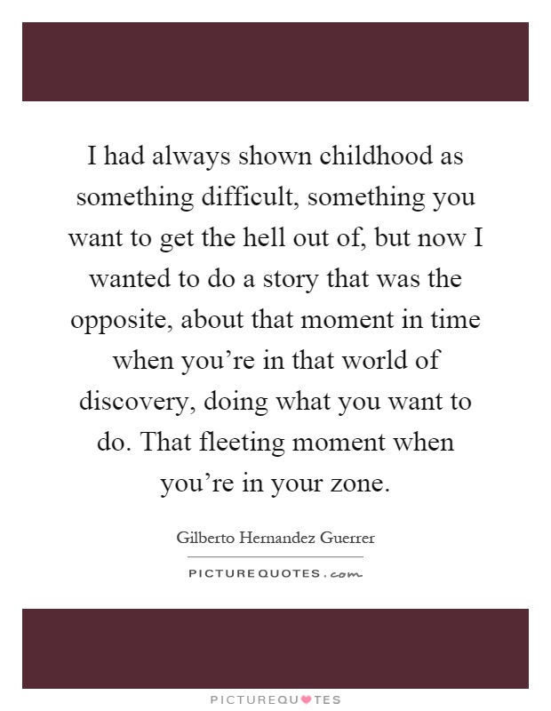 I had always shown childhood as something difficult, something you want to get the hell out of, but now I wanted to do a story that was the opposite, about that moment in time when you're in that world of discovery, doing what you want to do. That fleeting moment when you're in your zone Picture Quote #1