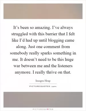 It’s been so amazing. I’ve always struggled with this barrier that I felt like I’d had up until blogging came along. Just one comment from somebody really sparks something in me. It doesn’t need to be this huge war between me and the listeners anymore. I really thrive on that Picture Quote #1