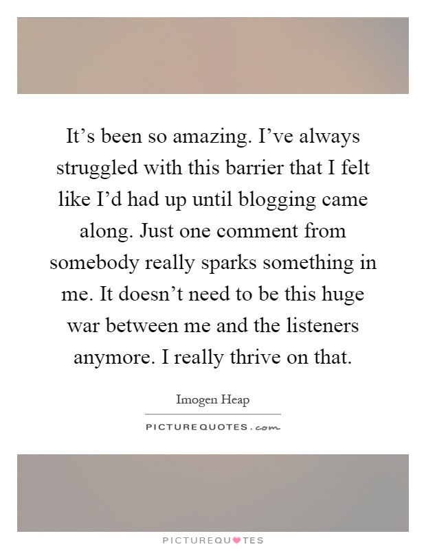 It's been so amazing. I've always struggled with this barrier that I felt like I'd had up until blogging came along. Just one comment from somebody really sparks something in me. It doesn't need to be this huge war between me and the listeners anymore. I really thrive on that Picture Quote #1