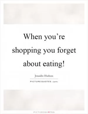 When you’re shopping you forget about eating! Picture Quote #1