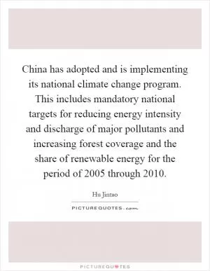 China has adopted and is implementing its national climate change program. This includes mandatory national targets for reducing energy intensity and discharge of major pollutants and increasing forest coverage and the share of renewable energy for the period of 2005 through 2010 Picture Quote #1
