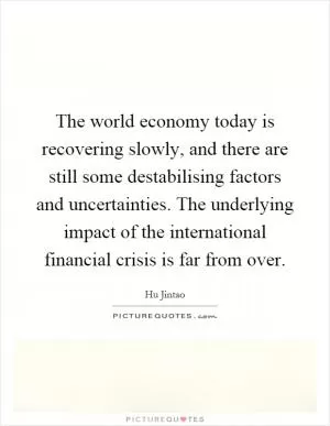 The world economy today is recovering slowly, and there are still some destabilising factors and uncertainties. The underlying impact of the international financial crisis is far from over Picture Quote #1