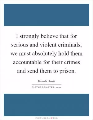 I strongly believe that for serious and violent criminals, we must absolutely hold them accountable for their crimes and send them to prison Picture Quote #1