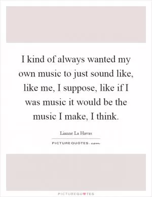 I kind of always wanted my own music to just sound like, like me, I suppose, like if I was music it would be the music I make, I think Picture Quote #1