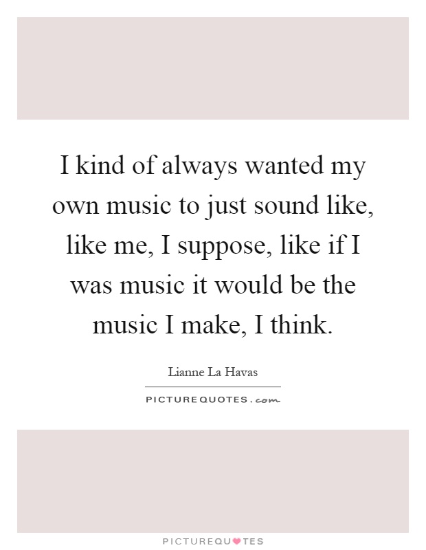I kind of always wanted my own music to just sound like, like me, I suppose, like if I was music it would be the music I make, I think Picture Quote #1