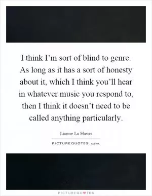 I think I’m sort of blind to genre. As long as it has a sort of honesty about it, which I think you’ll hear in whatever music you respond to, then I think it doesn’t need to be called anything particularly Picture Quote #1