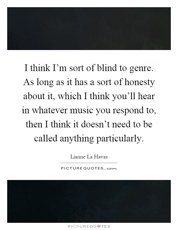 I think I'm sort of blind to genre. As long as it has a sort of honesty about it, which I think you'll hear in whatever music you respond to, then I think it doesn't need to be called anything particularly Picture Quote #1