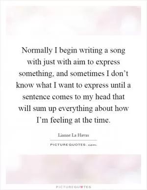 Normally I begin writing a song with just with aim to express something, and sometimes I don’t know what I want to express until a sentence comes to my head that will sum up everything about how I’m feeling at the time Picture Quote #1