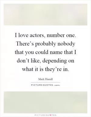 I love actors, number one. There’s probably nobody that you could name that I don’t like, depending on what it is they’re in Picture Quote #1