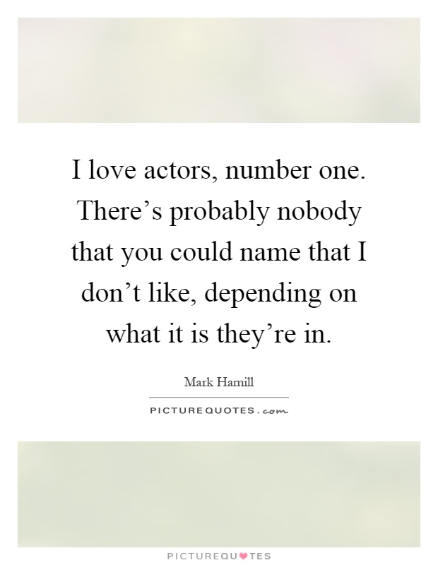 I love actors, number one. There's probably nobody that you could name that I don't like, depending on what it is they're in Picture Quote #1