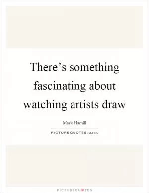 There’s something fascinating about watching artists draw Picture Quote #1