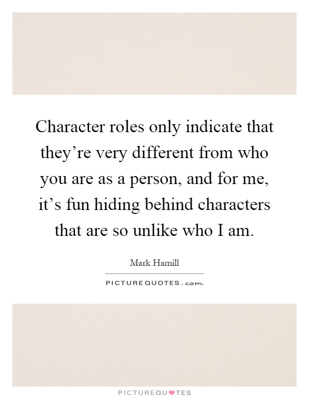 Character roles only indicate that they're very different from who you are as a person, and for me, it's fun hiding behind characters that are so unlike who I am Picture Quote #1