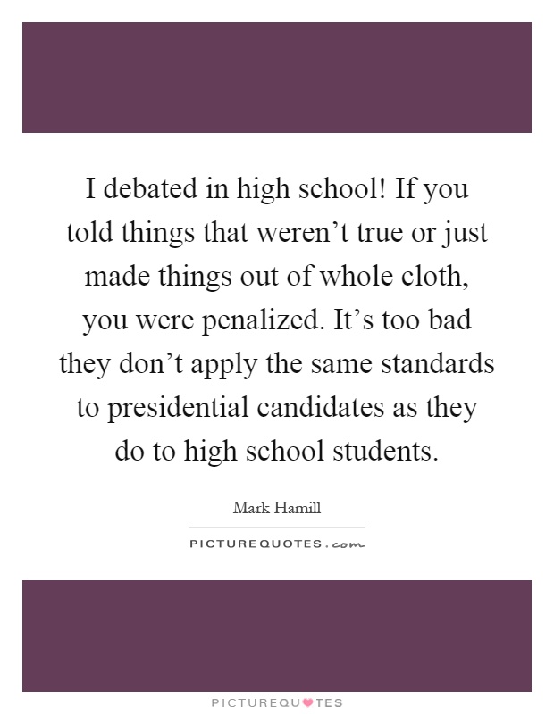 I debated in high school! If you told things that weren't true or just made things out of whole cloth, you were penalized. It's too bad they don't apply the same standards to presidential candidates as they do to high school students Picture Quote #1