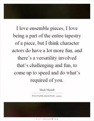 I love ensemble pieces, I love being a part of the entire tapestry of a piece, but I think character actors do have a lot more fun, and there’s a versatility involved that’s challenging and fun, to come up to speed and do what’s required of you Picture Quote #1