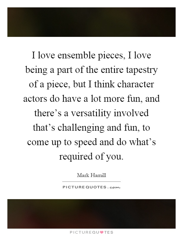 I love ensemble pieces, I love being a part of the entire tapestry of a piece, but I think character actors do have a lot more fun, and there's a versatility involved that's challenging and fun, to come up to speed and do what's required of you Picture Quote #1